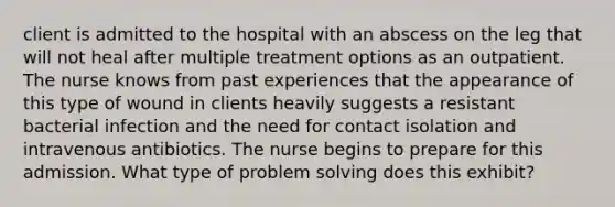 client is admitted to the hospital with an abscess on the leg that will not heal after multiple treatment options as an outpatient. The nurse knows from past experiences that the appearance of this type of wound in clients heavily suggests a resistant bacterial infection and the need for contact isolation and intravenous antibiotics. The nurse begins to prepare for this admission. What type of problem solving does this exhibit?