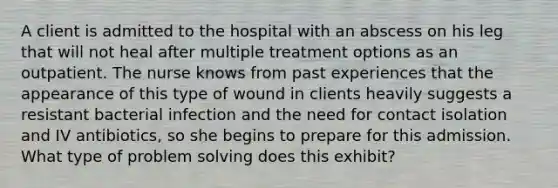 A client is admitted to the hospital with an abscess on his leg that will not heal after multiple treatment options as an outpatient. The nurse knows from past experiences that the appearance of this type of wound in clients heavily suggests a resistant bacterial infection and the need for contact isolation and IV antibiotics, so she begins to prepare for this admission. What type of problem solving does this exhibit?