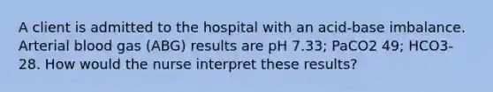 A client is admitted to the hospital with an acid-base imbalance. Arterial blood gas (ABG) results are pH 7.33; PaCO2 49; HCO3- 28. How would the nurse interpret these results?