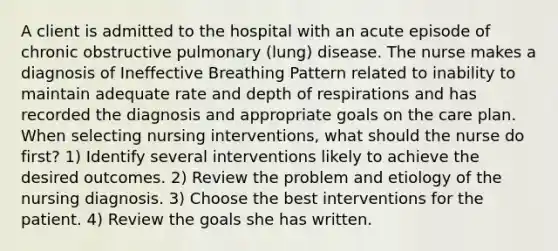 A client is admitted to the hospital with an acute episode of chronic obstructive pulmonary (lung) disease. The nurse makes a diagnosis of Ineffective Breathing Pattern related to inability to maintain adequate rate and depth of respirations and has recorded the diagnosis and appropriate goals on the care plan. When selecting nursing interventions, what should the nurse do first? 1) Identify several interventions likely to achieve the desired outcomes. 2) Review the problem and etiology of the nursing diagnosis. 3) Choose the best interventions for the patient. 4) Review the goals she has written.