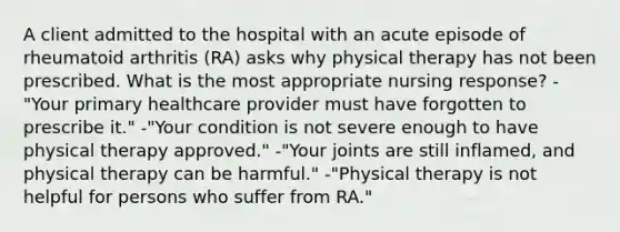 A client admitted to the hospital with an acute episode of rheumatoid arthritis (RA) asks why physical therapy has not been prescribed. What is the most appropriate nursing response? -"Your primary healthcare provider must have forgotten to prescribe it." -"Your condition is not severe enough to have physical therapy approved." -"Your joints are still inflamed, and physical therapy can be harmful." -"Physical therapy is not helpful for persons who suffer from RA."