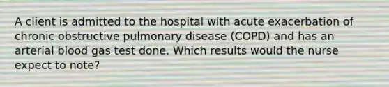 A client is admitted to the hospital with acute exacerbation of chronic obstructive pulmonary disease (COPD) and has an arterial blood gas test done. Which results would the nurse expect to note?