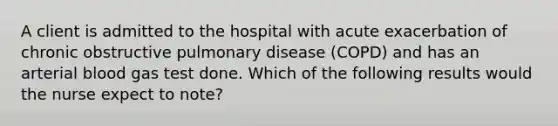 A client is admitted to the hospital with acute exacerbation of chronic obstructive pulmonary disease (COPD) and has an arterial blood gas test done. Which of the following results would the nurse expect to note?