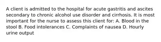 A client is admitted to the hospital for acute gastritis and ascites secondary to chronic alcohol use disorder and cirrhosis. It is most important for the nurse to assess this client for: A. Blood in the stool B. Food intolerances C. Complaints of nausea D. Hourly urine output