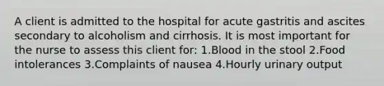 A client is admitted to the hospital for acute gastritis and ascites secondary to alcoholism and cirrhosis. It is most important for the nurse to assess this client for: 1.Blood in the stool 2.Food intolerances 3.Complaints of nausea 4.Hourly urinary output