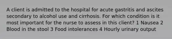 A client is admitted to the hospital for acute gastritis and ascites secondary to alcohol use and cirrhosis. For which condition is it most important for the nurse to assess in this client? 1 Nausea 2 Blood in the stool 3 Food intolerances 4 Hourly urinary output