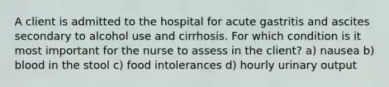 A client is admitted to the hospital for acute gastritis and ascites secondary to alcohol use and cirrhosis. For which condition is it most important for the nurse to assess in the client? a) nausea b) blood in the stool c) food intolerances d) hourly urinary output