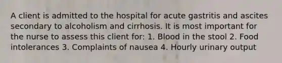 A client is admitted to the hospital for acute gastritis and ascites secondary to alcoholism and cirrhosis. It is most important for the nurse to assess this client for: 1. Blood in the stool 2. Food intolerances 3. Complaints of nausea 4. Hourly urinary output