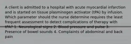 A client is admitted to a hospital with acute myocardial infarction and is started on tissue plasminogen activator (tPA) by infusion. Which parameter should the nurse determine requires the least frequent assessment to detect complications of therapy with tPA? 1. Neurological signs 2. Blood pressure and pulse 3. Presence of bowel sounds 4. Complaints of abdominal and back pain