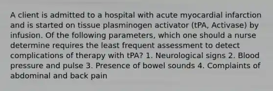 A client is admitted to a hospital with acute myocardial infarction and is started on tissue plasminogen activator (tPA, Activase) by infusion. Of the following parameters, which one should a nurse determine requires the least frequent assessment to detect complications of therapy with tPA? 1. Neurological signs 2. Blood pressure and pulse 3. Presence of bowel sounds 4. Complaints of abdominal and back pain