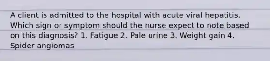 A client is admitted to the hospital with acute viral hepatitis. Which sign or symptom should the nurse expect to note based on this diagnosis? 1. Fatigue 2. Pale urine 3. Weight gain 4. Spider angiomas