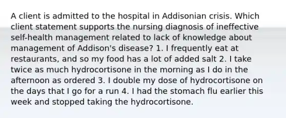 A client is admitted to the hospital in Addisonian crisis. Which client statement supports the nursing diagnosis of ineffective self-health management related to lack of knowledge about management of Addison's disease? 1. I frequently eat at restaurants, and so my food has a lot of added salt 2. I take twice as much hydrocortisone in the morning as I do in the afternoon as ordered 3. I double my dose of hydrocortisone on the days that I go for a run 4. I had the stomach flu earlier this week and stopped taking the hydrocortisone.