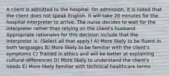 A client is admitted to the hospital. On admission, it is noted that the client does not speak English. It will take 20 minutes for the hospital interpreter to arrive. The nurse decides to wait for the interpreter rather than relying on the client's husband. Appropriate rationales for this decision include that the interpreter is: (Select all that apply.) A) More likely to be fluent in both languages B) More likely to be familiar with the client's symptoms C) Trained in ethics and will be better at explaining cultural differences D) More likely to understand the client's needs E) More likely familiar with technical healthcare terms