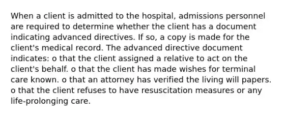 When a client is admitted to the hospital, admissions personnel are required to determine whether the client has a document indicating advanced directives. If so, a copy is made for the client's medical record. The advanced directive document indicates: o that the client assigned a relative to act on the client's behalf. o that the client has made wishes for terminal care known. o that an attorney has verified the living will papers. o that the client refuses to have resuscitation measures or any life-prolonging care.