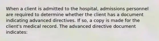 When a client is admitted to the hospital, admissions personnel are required to determine whether the client has a document indicating advanced directives. If so, a copy is made for the client's medical record. The advanced directive document indicates: