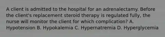 A client is admitted to the hospital for an adrenalectamy. Before the client's replacement steroid therapy is regulated fully, the nurse will monitor the client for which complication? A. Hypotension B. Hypokalemia C. Hypernatremia D. Hyperglycemia