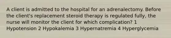 A client is admitted to the hospital for an adrenalectomy. Before the client's replacement steroid therapy is regulated fully, the nurse will monitor the client for which complication? 1 Hypotension 2 Hypokalemia 3 Hypernatremia 4 Hyperglycemia