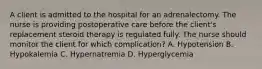 A client is admitted to the hospital for an adrenalectomy. The nurse is providing postoperative care before the client's replacement steroid therapy is regulated fully. The nurse should monitor the client for which complication? A. Hypotension B. Hypokalemia C. Hypernatremia D. Hyperglycemia