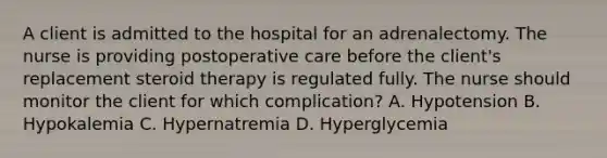 A client is admitted to the hospital for an adrenalectomy. The nurse is providing postoperative care before the client's replacement steroid therapy is regulated fully. The nurse should monitor the client for which complication? A. Hypotension B. Hypokalemia C. Hypernatremia D. Hyperglycemia