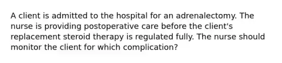 A client is admitted to the hospital for an adrenalectomy. The nurse is providing postoperative care before the client's replacement steroid therapy is regulated fully. The nurse should monitor the client for which complication?