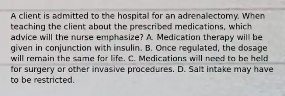 A client is admitted to the hospital for an adrenalectomy. When teaching the client about the prescribed medications, which advice will the nurse emphasize? A. Medication therapy will be given in conjunction with insulin. B. Once regulated, the dosage will remain the same for life. C. Medications will need to be held for surgery or other invasive procedures. D. Salt intake may have to be restricted.