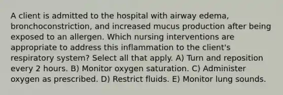 A client is admitted to the hospital with airway edema, bronchoconstriction, and increased mucus production after being exposed to an allergen. Which nursing interventions are appropriate to address this inflammation to the client's respiratory system? Select all that apply. A) Turn and reposition every 2 hours. B) Monitor oxygen saturation. C) Administer oxygen as prescribed. D) Restrict fluids. E) Monitor lung sounds.