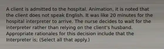 A client is admitted to the hospital. Animation, it is noted that the client does not speak English. It was like 20 minutes for the hospital interpreter to arrive. The nurse decides to wait for the interpreter rather than relying on the client's husband. Appropriate rationales for this decision include that the Interpreter is; (Select all that apply.)