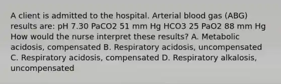 A client is admitted to the hospital. Arterial blood gas (ABG) results are: pH 7.30 PaCO2 51 mm Hg HCO3 25 PaO2 88 mm Hg How would the nurse interpret these results? A. Metabolic acidosis, compensated B. Respiratory acidosis, uncompensated C. Respiratory acidosis, compensated D. Respiratory alkalosis, uncompensated