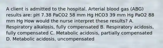 A client is admitted to the hospital. Arterial blood gas (ABG) results are: pH 7.38 PaCO2 58 mm Hg HCO3 39 mm Hg PaO2 88 mm Hg How would the nurse interpret these results? A. Respiratory alkalosis, fully compensated B. Respiratory acidosis, fully compensated C. Metabolic acidosis, partially compensated D. Metabolic acidosis, uncompensated