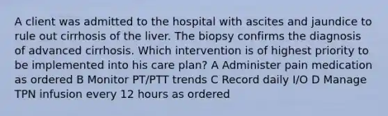 A client was admitted to the hospital with ascites and jaundice to rule out cirrhosis of the liver. The biopsy confirms the diagnosis of advanced cirrhosis. Which intervention is of highest priority to be implemented into his care plan? A Administer pain medication as ordered B Monitor PT/PTT trends C Record daily I/O D Manage TPN infusion every 12 hours as ordered