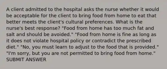 A client admitted to the hospital asks the nurse whether it would be acceptable for the client to bring food from home to eat that better meets the client's cultural preferences. What is the nurse's best response? "Food from home has too much fat and salt and should be avoided." "Food from home is fine as long as it does not violate hospital policy or contradict the prescribed diet." "No, you must learn to adjust to the food that is provided." "I'm sorry, but you are not permitted to bring food from home." SUBMIT ANSWER