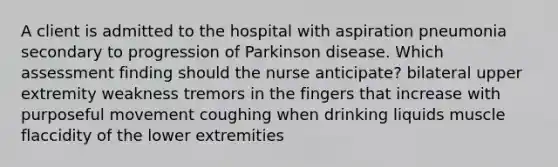 A client is admitted to the hospital with aspiration pneumonia secondary to progression of Parkinson disease. Which assessment finding should the nurse anticipate? bilateral upper extremity weakness tremors in the fingers that increase with purposeful movement coughing when drinking liquids muscle flaccidity of the lower extremities