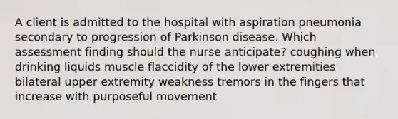 A client is admitted to the hospital with aspiration pneumonia secondary to progression of Parkinson disease. Which assessment finding should the nurse anticipate? coughing when drinking liquids muscle flaccidity of the lower extremities bilateral upper extremity weakness tremors in the fingers that increase with purposeful movement