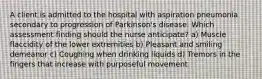 A client is admitted to the hospital with aspiration pneumonia secondary to progression of Parkinson's disease. Which assessment finding should the nurse anticipate? a) Muscle flaccidity of the lower extremities b) Pleasant and smiling demeanor c) Coughing when drinking liquids d) Tremors in the fingers that increase with purposeful movement