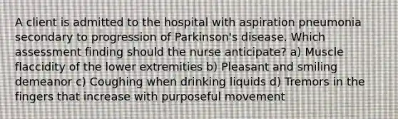 A client is admitted to the hospital with aspiration pneumonia secondary to progression of Parkinson's disease. Which assessment finding should the nurse anticipate? a) Muscle flaccidity of the lower extremities b) Pleasant and smiling demeanor c) Coughing when drinking liquids d) Tremors in the fingers that increase with purposeful movement