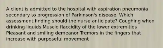 A client is admitted to the hospital with aspiration pneumonia secondary to progression of Parkinson's disease. Which assessment finding should the nurse anticipate? Coughing when drinking liquids Muscle flaccidity of the lower extremities Pleasant and smiling demeanor Tremors in the fingers that increase with purposeful movement