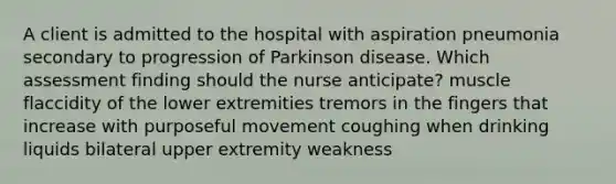 A client is admitted to the hospital with aspiration pneumonia secondary to progression of Parkinson disease. Which assessment finding should the nurse anticipate? muscle flaccidity of the lower extremities tremors in the fingers that increase with purposeful movement coughing when drinking liquids bilateral upper extremity weakness