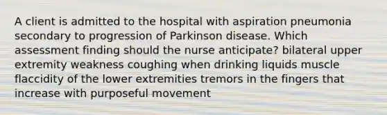 A client is admitted to the hospital with aspiration pneumonia secondary to progression of Parkinson disease. Which assessment finding should the nurse anticipate? bilateral upper extremity weakness coughing when drinking liquids muscle flaccidity of the lower extremities tremors in the fingers that increase with purposeful movement