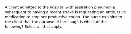 A client admitted to the hospital with aspiration pneumonia subsequent to having a recent stroke is requesting an antitussive medication to stop her productive cough. The nurse explains to the client that the purpose of her cough is which of the following? Select all that apply.