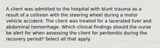 A client was admitted to the hospital with blunt trauma as a result of a collision with the steering wheel during a motor vehicle accident. The client was treated for a lacerated liver and abdominal hemorrhage. Which clinical findings should the nurse be alert for when assessing the client for peritonitis during the recovery period? Select all that apply.