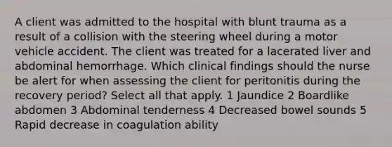 A client was admitted to the hospital with blunt trauma as a result of a collision with the steering wheel during a motor vehicle accident. The client was treated for a lacerated liver and abdominal hemorrhage. Which clinical findings should the nurse be alert for when assessing the client for peritonitis during the recovery period? Select all that apply. 1 Jaundice 2 Boardlike abdomen 3 Abdominal tenderness 4 Decreased bowel sounds 5 Rapid decrease in coagulation ability