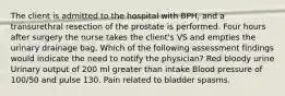 The client is admitted to the hospital with BPH, and a transurethral resection of the prostate is performed. Four hours after surgery the nurse takes the client's VS and empties the urinary drainage bag. Which of the following assessment findings would indicate the need to notify the physician? Red bloody urine Urinary output of 200 ml greater than intake Blood pressure of 100/50 and pulse 130. Pain related to bladder spasms.