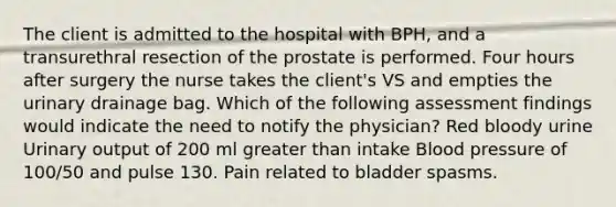 The client is admitted to the hospital with BPH, and a transurethral resection of the prostate is performed. Four hours after surgery the nurse takes the client's VS and empties the urinary drainage bag. Which of the following assessment findings would indicate the need to notify the physician? Red bloody urine Urinary output of 200 ml greater than intake Blood pressure of 100/50 and pulse 130. Pain related to bladder spasms.