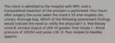 The client is admitted to the hospital with BPH, and a transurethral resection of the prostate is performed. Four hours after surgery the nurse takes the client's VS and empties the urinary drainage bag. Which of the following assessment findings would indicate the need to notify the physician? A. Red bloody urine B. Urinary output of 200 ml greater than intake C. Blood pressure of 100/50 and pulse 130. D. Pain related to bladder spasms.