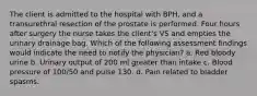 The client is admitted to the hospital with BPH, and a transurethral resection of the prostate is performed. Four hours after surgery the nurse takes the client's VS and empties the urinary drainage bag. Which of the following assessment findings would indicate the need to notify the physician? a. Red bloody urine b. Urinary output of 200 ml greater than intake c. Blood pressure of 100/50 and pulse 130. d. Pain related to bladder spasms.