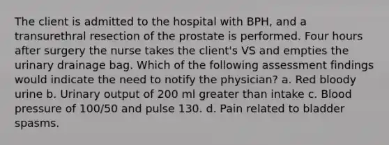 The client is admitted to the hospital with BPH, and a transurethral resection of the prostate is performed. Four hours after surgery the nurse takes the client's VS and empties the urinary drainage bag. Which of the following assessment findings would indicate the need to notify the physician? a. Red bloody urine b. Urinary output of 200 ml greater than intake c. Blood pressure of 100/50 and pulse 130. d. Pain related to bladder spasms.