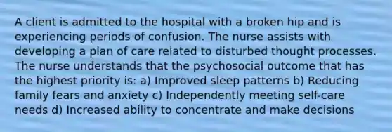 A client is admitted to the hospital with a broken hip and is experiencing periods of confusion. The nurse assists with developing a plan of care related to disturbed thought processes. The nurse understands that the psychosocial outcome that has the highest priority is: a) Improved sleep patterns b) Reducing family fears and anxiety c) Independently meeting self-care needs d) Increased ability to concentrate and make decisions