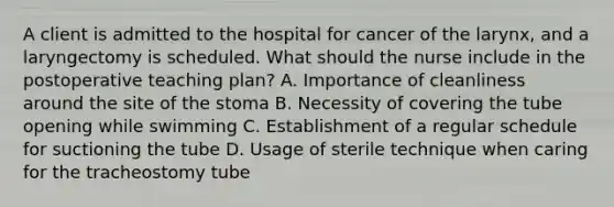 A client is admitted to the hospital for cancer of the larynx, and a laryngectomy is scheduled. What should the nurse include in the postoperative teaching plan? A. Importance of cleanliness around the site of the stoma B. Necessity of covering the tube opening while swimming C. Establishment of a regular schedule for suctioning the tube D. Usage of sterile technique when caring for the tracheostomy tube