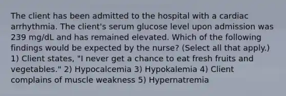 The client has been admitted to the hospital with a cardiac arrhythmia. The client's serum glucose level upon admission was 239 mg/dL and has remained elevated. Which of the following findings would be expected by the nurse? (Select all that apply.) 1) Client states, "I never get a chance to eat fresh fruits and vegetables." 2) Hypocalcemia 3) Hypokalemia 4) Client complains of muscle weakness 5) Hypernatremia