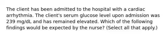 The client has been admitted to the hospital with a cardiac arrhythmia. The client's serum glucose level upon admission was 239 mg/dL and has remained elevated. Which of the following findings would be expected by the nurse? (Select all that apply.)